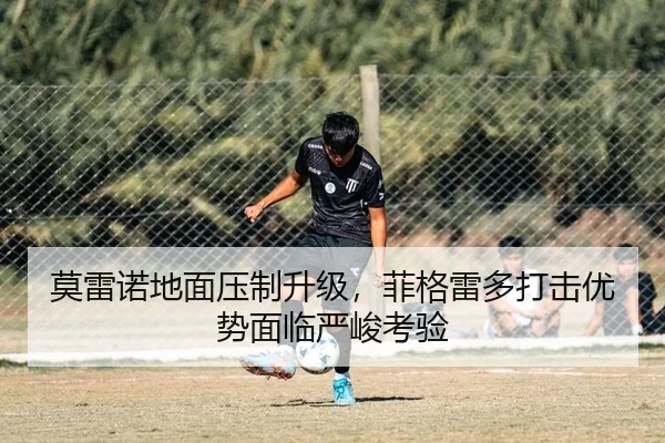 莫雷诺地面压制升级，菲格雷多打击优势面临严峻考验